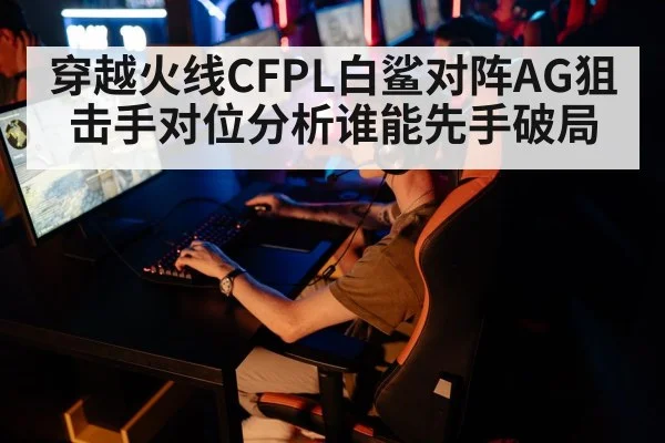 穿越火线CFPL白鲨对阵AG狙击手对位分析谁能先手破局