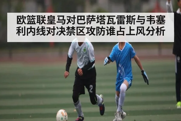 欧篮联皇马对巴萨塔瓦雷斯与韦塞利内线对决禁区攻防谁占上风分析