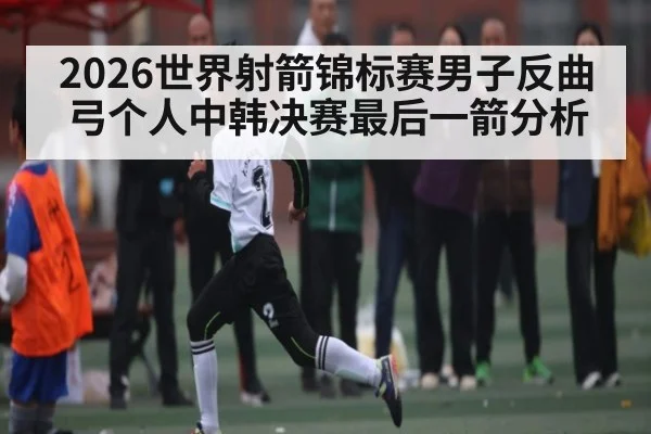 2026世界射箭锦标赛男子反曲弓个人中韩决赛最后一箭分析